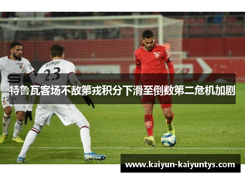 特鲁瓦客场不敌第戎积分下滑至倒数第二危机加剧