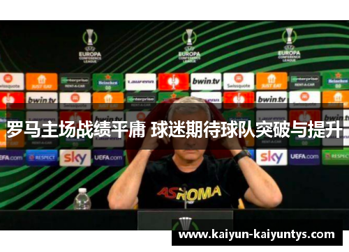 罗马主场战绩平庸 球迷期待球队突破与提升