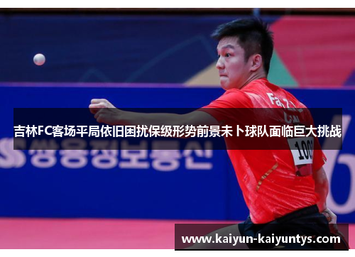 吉林FC客场平局依旧困扰保级形势前景未卜球队面临巨大挑战