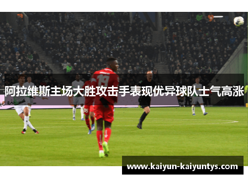 阿拉维斯主场大胜攻击手表现优异球队士气高涨