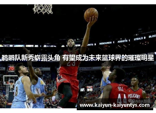 鹈鹕队新秀崭露头角 有望成为未来篮球界的璀璨明星