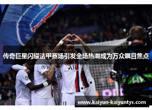 传奇巨星闪耀法甲赛场引发全场热潮成为万众瞩目焦点