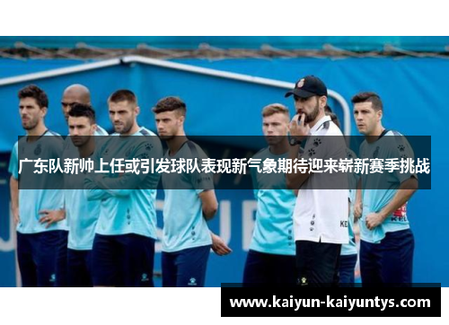 广东队新帅上任或引发球队表现新气象期待迎来崭新赛季挑战