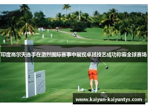 印度高尔夫选手在激烈国际赛事中展现卓越技艺成功称霸全球赛场