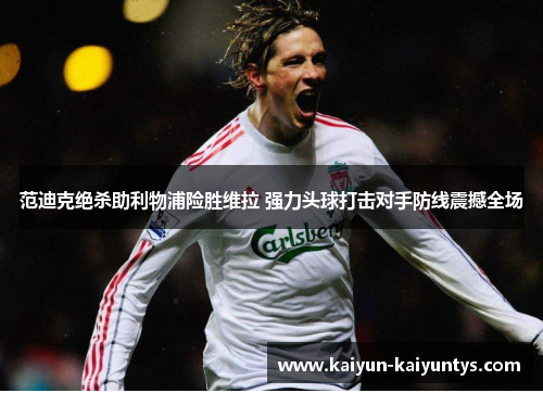 范迪克绝杀助利物浦险胜维拉 强力头球打击对手防线震撼全场